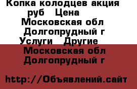 Копка колодцев акция-1800 руб › Цена ­ 1 800 - Московская обл., Долгопрудный г. Услуги » Другие   . Московская обл.,Долгопрудный г.